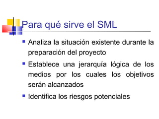 Para qué sirve el SML
 Analiza la situación existente durante la
preparación del proyecto
 Establece una jerarquía lógica de los
medios por los cuales los objetivos
serán alcanzados
 Identifica los riesgos potenciales
 