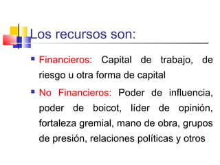 Los recursos son:
 Financieros: Capital de trabajo, de
riesgo u otra forma de capital
 No Financieros: Poder de influencia,
poder de boicot, líder de opinión,
fortaleza gremial, mano de obra, grupos
de presión, relaciones políticas y otros
 