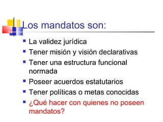Los mandatos son:
 La validez jurídica
 Tener misión y visión declarativas
 Tener una estructura funcional
normada
 Poseer acuerdos estatutarios
 Tener políticas o metas conocidas
 ¿Qué hacer con quienes no poseen
mandatos?
 