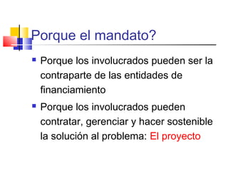 Porque el mandato?
 Porque los involucrados pueden ser la
contraparte de las entidades de
financiamiento
 Porque los involucrados pueden
contratar, gerenciar y hacer sostenible
la solución al problema: El proyecto
 