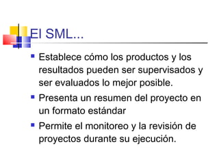 El SML...
 Establece cómo los productos y los
resultados pueden ser supervisados y
ser evaluados lo mejor posible.
 Presenta un resumen del proyecto en
un formato estándar
 Permite el monitoreo y la revisión de
proyectos durante su ejecución.
 