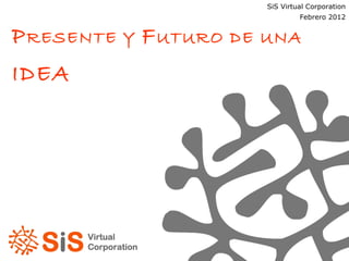 P RESENTE Y  F UTURO DE UNA  IDEA SiS Virtual Corporation Enero 2012 SiS Virtual Corporation Febrero 2012 