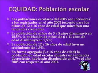 Las poblaciones escolares del 2005 son inferiores a los registrados en el año 2001 (excepto para los niños de 12 a 16 años de edad que muestran una tendencia creciente).  La población de niños de 3 a 5 años disminuyó en 18,5%, la población de niños de 6 a 11 años de edad disminuyó en 7,5%;  La población de 12 a 16 años de edad tuvo un crecimiento de 1,9%.  En forma agregada (3 a 16 años de edad) la población en edad escolar muestra un tendencia decreciente, habiendo disminuido en 6,7% el año 2005 con respecto al año 2001. 