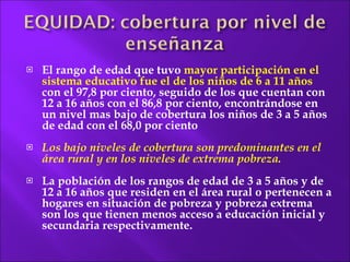 El rango de edad que tuvo  mayor participación en el sistema educativo fue el de los niños de 6 a 11 años  con el 97,8 por ciento, seguido de los que cuentan con 12 a 16 años con el 86,8 por ciento, encontrándose en un nivel mas bajo de cobertura los niños de 3 a 5 años de edad con el 68,0 por ciento Los bajo niveles de cobertura son predominantes en el área rural y en los niveles de extrema pobreza. La población de los rangos de edad de 3 a 5 años y de 12 a 16 años que residen en el área rural o pertenecen a hogares en situación de pobreza y pobreza extrema son los que tienen menos acceso a educación inicial y  secundaria respectivamente. 