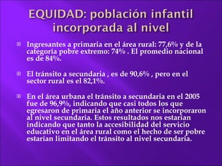 Ingresantes a primaria en el área rural: 77,6% y de la categoría  pobre extremo:  74% . El promedio nacional es de 84%. El tránsito a secundaria , es de 90,6% , pero en el sector rural es el 82,1%. En el área  urbana el tránsito a secundaria en el 2005 fue de 96,9%, indicando que casi todos los que egresaron de primaria el año anterior se incorporaron al nivel secundaria. Estos resultados nos estarían indicando que tanto la accesibilidad del servicio educativo en el área rural como el hecho de ser pobre estarían limitando el tránsito al nivel secundaria. 