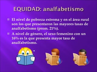 El nivel de pobreza extrema y en el área rural son los que presentaron las mayores tasas de analfabetismo (prom. 21%). A nivel de género, el sexo femenino con un 16% es la que  presenta mayor tasa de analfabetismo. 