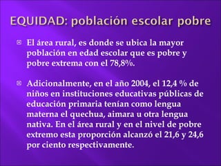El área  rural, es donde se ubica la mayor población en edad escolar que es pobre y pobre extrema con el 78,8%. Adicionalmente, en el año 2004, el 12,4 % de niños en instituciones educativas públicas de educación primaria tenían como lengua materna el quechua, aimara u otra lengua nativa. En el área rural y en el nivel de pobre extremo esta proporción alcanzó el 21,6 y 24,6  por ciento respectivamente. 