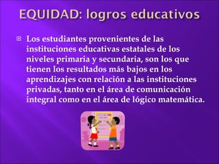 Los estudiantes  provenientes de las instituciones educativas estatales de los niveles primaria y secundaria, son los que tienen los resultados más bajos en los aprendizajes con relación a las instituciones privadas, tanto en el área de comunicación integral como en el área de lógico matemática. 