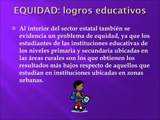 Al  interior del sector estatal también se evidencia un problema de equidad, ya que los estudiantes de las instituciones educativas de los niveles primaria y secundaria ubicadas en las áreas rurales son los que obtienen los resultados más bajos respecto de aquellos que estudian en instituciones ubicadas en zonas urbanas.  