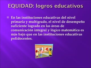 En las instituciones educativas del nivel primaria y multigrado, el nivel de desempeño suficiente logrado en las áreas de comunicación integral y lógico matemática es más bajo que en las instituciones educativas polidocentes. 