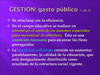 Se relaciona con la eficiencia. En el campo educativo se traduce en  minimizar el costo de los insumos requeridos para maximizar la cobertura .  Ésta es una  condición necesaria  para alcanzar los fines perseguidos.  La  condición suficiente  consiste en aumentar, paralelamente, la calidad de la educación, que está desigualmente distribuida como resultado de la estructura social  vigente. 