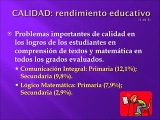 Problemas importantes de calidad en los logros de los estudiantes en comprensión de textos y matemática en todos los grados  evaluados. Comunicación Integral: Primaria (12,1%); Secundaria (9,8%). Lógico Matemática: Primaria (7,9%); Secundaria (2,9%). 