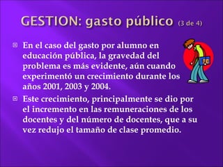 En el caso del gasto por alumno en educación pública, la gravedad del problema es más evidente, aún cuando experimentó un crecimiento durante los años 2001, 2003 y 2004.  Este crecimiento, principalmente se dio por el incremento en las remuneraciones de los docentes y del número de docentes, que a su vez redujo el tamaño de clase promedio. 