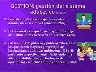 Persiste un alto porcentaje de escuelas unidocentes, en el nivel primario (28%). El área rural es la que tiene mayor porcentaje de instituciones educativas unidocentes (37%).  Los ámbitos de pobreza y pobreza extrema son los que tienen mayores porcentajes de instituciones educativas unidocentes (28 y 40 por ciento respectivamente). Existiendo una alta probabilidad de que los logros de aprendizaje en dichos ámbitos no sean buenos. 