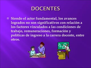 Siendo el actor fundamental, los avances logrados no son significativos con relación a los factores vinculados a las condiciones de trabajo, remuneraciones, formación y políticas de ingreso a la carrera docente, entre otros. 