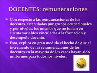 Con respecto a las remuneraciones de los docentes, están dadas por grupos ocupacionales y por niveles, los mismos que no toman en cuenta variables vinculadas a la formación y desempeño docente.  Esto, explica en gran medida el hecho de que el incremento de las remuneraciones de los docentes en la mayoría de los casos hayan sido uniformes para  todos los niveles. 