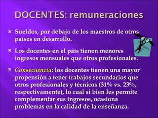 Sueldos, por debajo de los maestros de otros países en desarrollo. Los docentes en el país tienen menores ingresos mensuales que otros profesionales.  Consecuencia : los docentes tienen una mayor propensión a tener trabajos secundarios que otros profesionales y técnicos (31% vs. 23%, respectivamente), lo cual si bien les permite complementar sus ingresos, ocasiona problemas en la calidad de la enseñanza. 
