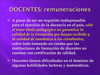 A pesar de ser un requisito indispensable para el ejercicio de la docencia en el país,  sólo el tener título pedagógico no garantiza la calidad de la formación que hayan recibido y la calidad de enseñanza a los estudiantes , sobre todo tomando en cuenta que las instituciones de formación de docentes no cuentan con certificación de calidad.  Docentes tienen dificultades en el dominio de algunas habilidades lectoras y matemáticas. 