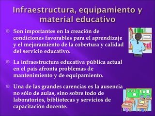 Son importantes en la  creación de condiciones favorables para el aprendizaje y el mejoramiento de la cobertura y  calidad del servicio educativo. La infraestructura educativa pública actual en el país afronta problemas de mantenimiento y de equipamiento.  Una de las grandes carencias es la ausencia no sólo de aulas, sino sobre todo de laboratorios, bibliotecas y servicios de capacitación  docente. 