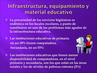 La precariedad de los  servicios higiénicos es endémica en los locales escolares, a punto de constituirse en uno de los problemas más agudos de la infraestructura educativa. Las instituciones educativas de primaria  en un 18% tienen computadora.  Secundaria, en un 55% Las instituciones educativas que tienen menor disponibilidad de computadoras, en el nivel primaria y secundaria, son los que están en las áreas rurales y los de  niveles de pobreza extrema (2%) 