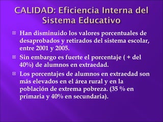 Han disminuido los valores porcentuales de desaprobados y retirados del sistema escolar, entre 2001 y 2005.  Sin embargo es fuerte el porcentaje ( + del 40%) de alumnos en extraedad. Los porcentajes de alumnos en extraedad son más elevados en el área rural y en la población  de extrema pobreza. (35 % en primaria y 40% en secundaria). 