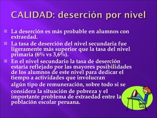 La deserción es más probable en alumnos con extraedad. La tasa de deserción del nivel secundaria fue ligeramente más superior que la tasa del nivel primaria (6% vs 3,6%). En el nivel secundario la tasa de deserción estaría reflejado por las mayores posibilidades de los alumnos de este nivel para dedicar el tiempo a actividades que involucran  algún tipo de remuneración, sobre todo si se  considera la situación de pobreza y el importante problema de extraedad entre la población escolar peruana. 