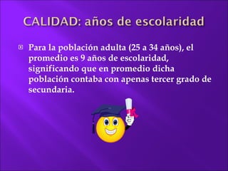 Para la población adulta (25 a 34 años), el promedio es 9 años de escolaridad,  significando que en promedio dicha población contaba con  apenas tercer grado de secundaria. 