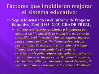 Según  lo señalado en el Informe de Progreso Educativo, Perú (1993 -2003) GRADE-PREAL, “ el lento  crecimiento económico y la pobreza que afecta a casi la mitad de la población, así como la capacidad real de recaudación de mayores ingresos para el erario público, limitaron seriamente las posibilidades de mejorar la educación. Al mismo tiempo, la poca continuidad y el carácter excesivamente político-partidarizado de muchas de las decisiones sectoriales contribuyeron también al escaso desarrollo, y en muchos casos al deterioro, de las instituciones e instancias  de gestión educativa”. 
