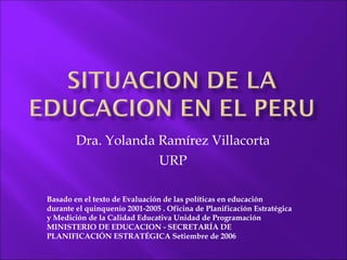 Dra. Yolanda Ramírez Villacorta URP Basado en el texto de  Evaluación de las políticas en educación durante el quinquenio 2001-2005 .  Oficina de Planificación Estratégica y Medición de la Calidad Educativa  Unidad de Programación MINISTERIO DE EDUCACION - SECRETARÍA DE PLANIFICACIÓN ESTRATÉGICA Setiembre de 2006 