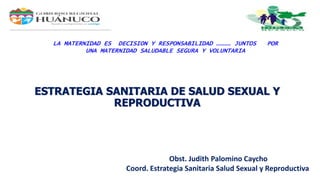 ESTRATEGIA SANITARIA DE SALUD SEXUAL Y
REPRODUCTIVA
Obst. Judith Palomino Caycho
Coord. Estrategia Sanitaria Salud Sexual y Reproductiva
LA MATERNIDAD ES DECISION Y RESPONSABILIDAD ………… JUNTOS POR
UNA MATERNIDAD SALUDABLE SEGURA Y VOLUNTARIA
 