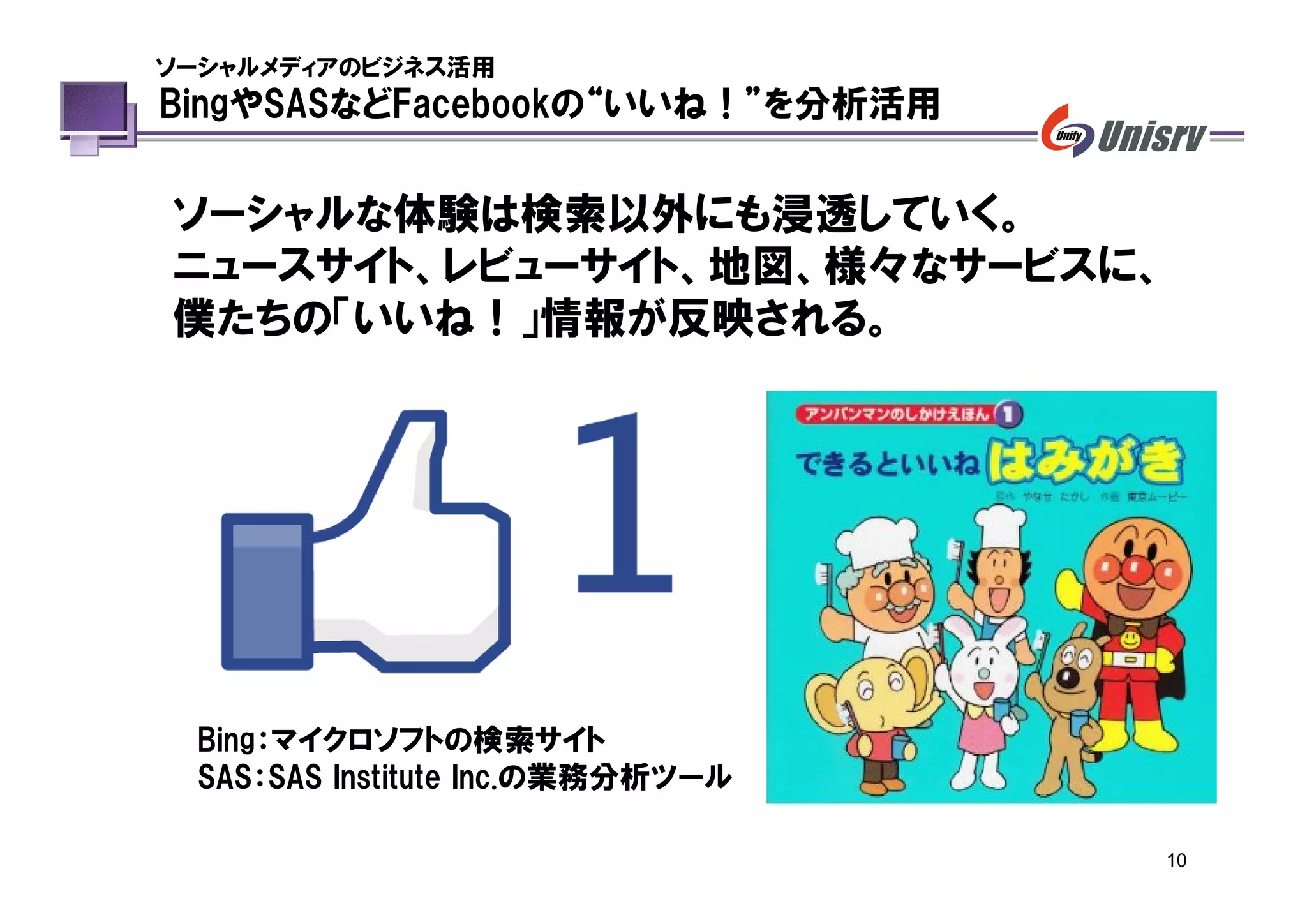 ソーシャルメディアのビジネス活用
BingやSASなどFacebookの“いいね！”を分析活用


ソーシャルな体験は検索以外にも浸透していく。
ニュースサイト、レビューサイト、地図、様々なサービスに、
僕たちの「いいね！」情報が反映される。




 Bing：マイクロソフトの検索サイト
 SAS：SAS Institute Inc.の業務分析ツール

                                  10
 