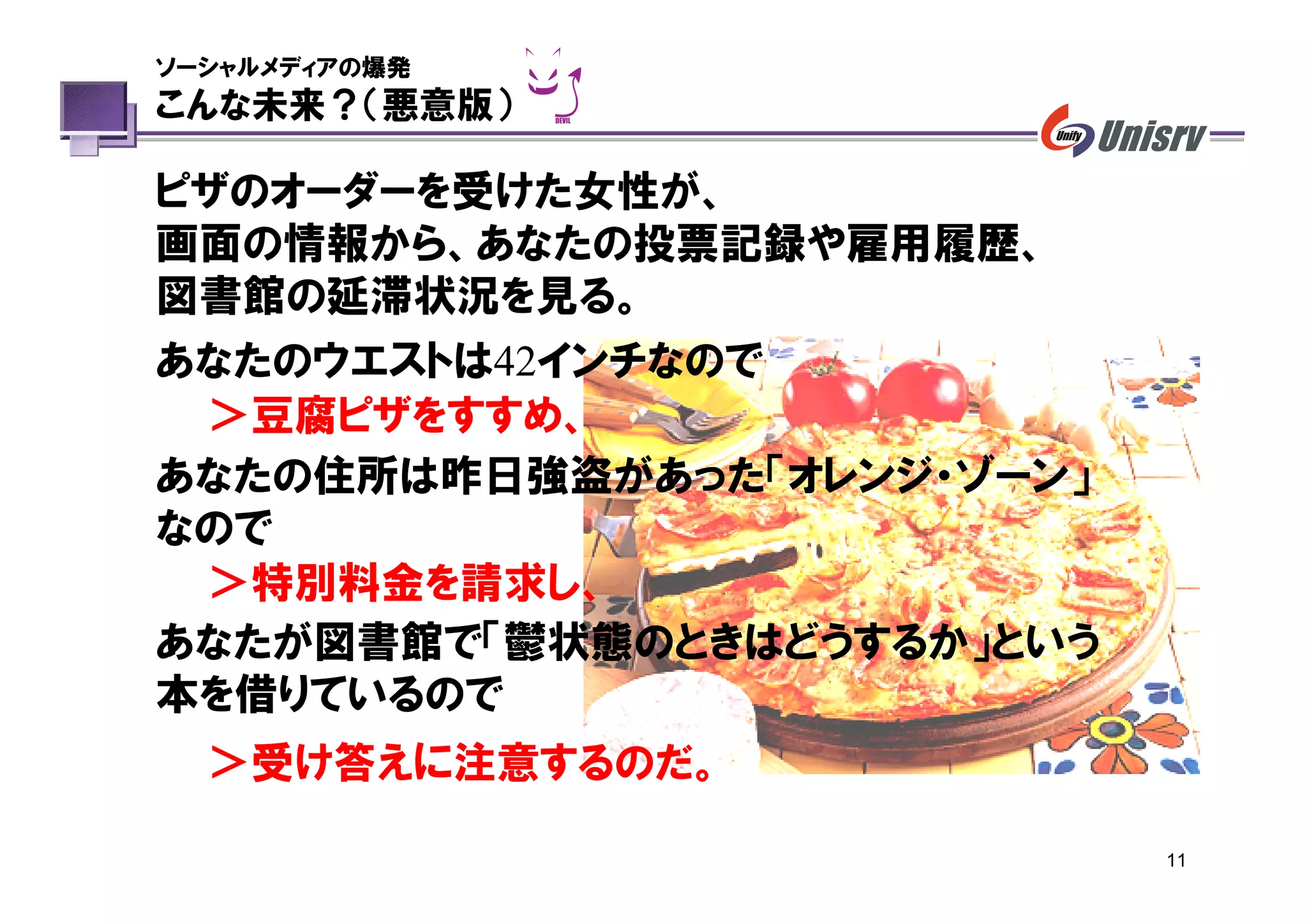 ソーシャルメディアの爆発
こんな未来？（悪意版）

ピザのオーダーを受けた女性が、
画面の情報から、あなたの投票記録や雇用履歴、
図書館の延滞状況を見る。
あなたのウエストは42インチなので
 ＞豆腐ピザをすすめ、
あなたの住所は昨日強盗があった「オレンジ・ゾーン」
なので
 ＞特別料金を請求し、
あなたが図書館で「鬱状態のときはどうするか」という
本を借りているので
  ＞受け答えに注意するのだ。

                            11
 