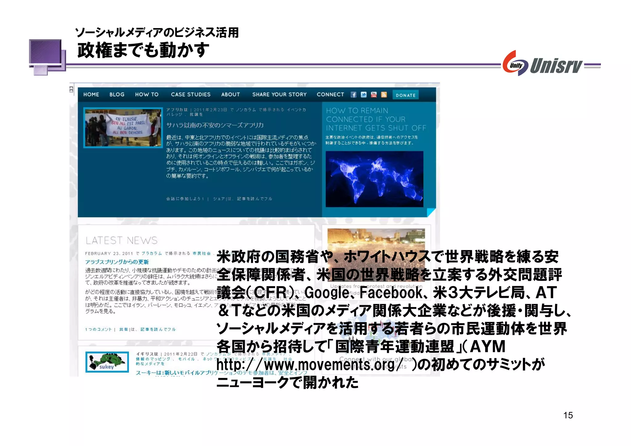 ソーシャルメディアのビジネス活用
政権までも動かす




             米政府の国務省や、ホワイトハウスで世界戦略を練る安
             全保障関係者、米国の世界戦略を立案する外交問題評
             議会（ＣＦＲ）、Google、Facebook、米３大テレビ局、ＡＴ
             ＆Ｔなどの米国のメディア関係大企業などが後援・関与し、
             ソーシャルメディアを活用する若者らの市民運動体を世界
             各国から招待して「国際青年運動連盟」（ＡＹＭ
             http://www.movements.org/ ）の初めてのサミットが
             ニューヨークで開かれた

                                                15
 