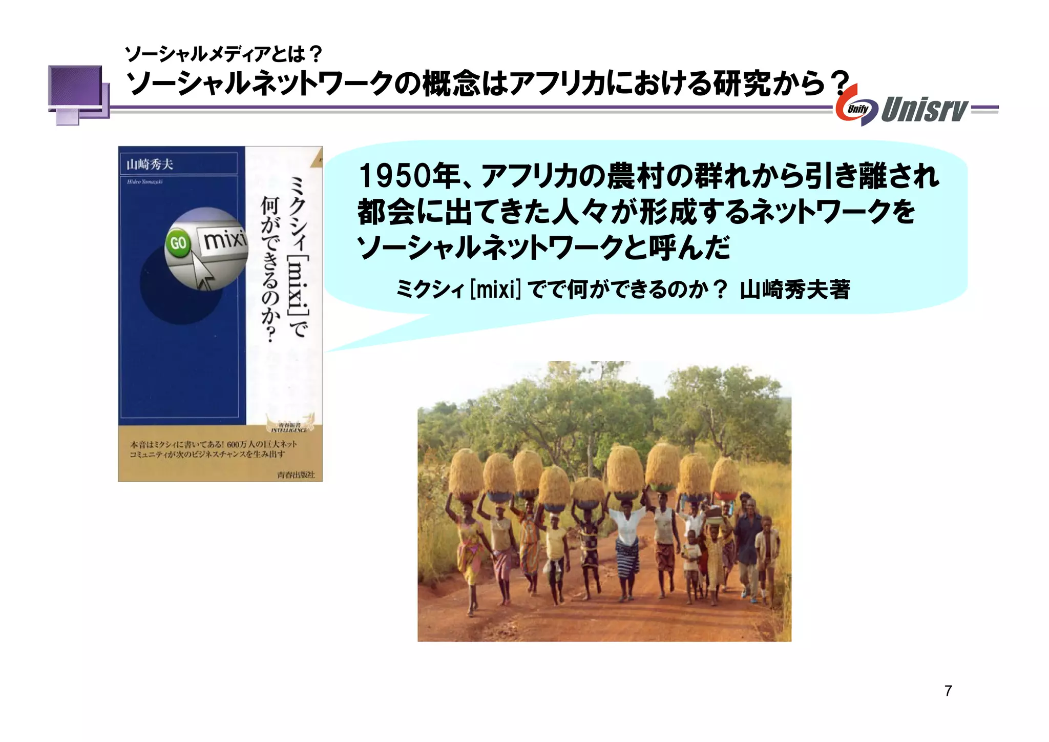 ソーシャルメディアとは？
ソーシャルネットワークの概念はアフリカにおける研究から？


               1950年、アフリカの農村の群れから引き離され
               都会に出てきた人々が形成するネットワークを
               ソーシャルネットワークと呼んだ
                ミクシィ[mixi]でで何ができるのか？ 山崎秀夫著




                                             7
 