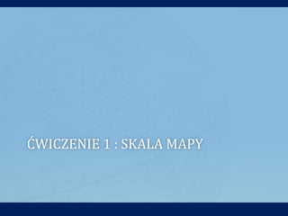 ĆWICZENIE 1 : SKALA MAPY
 