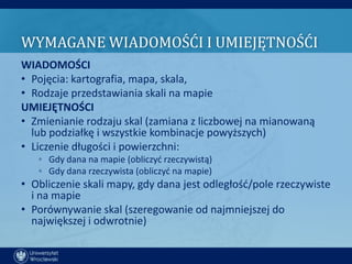 WYMAGANE WIADOMOŚĆI I UMIEJĘTNOŚĆI
WIADOMOŚCI
• Pojęcia: kartografia, mapa, skala,
• Rodzaje przedstawiania skali na mapie
UMIEJĘTNOŚCI
• Zmienianie rodzaju skal (zamiana z liczbowej na mianowaną
  lub podziałkę i wszystkie kombinacje powyższych)
• Liczenie długości i powierzchni:
   ◦ Gdy dana na mapie (obliczyd rzeczywistą)
   ◦ Gdy dana rzeczywista (obliczyd na mapie)
• Obliczenie skali mapy, gdy dana jest odległośd/pole rzeczywiste
  i na mapie
• Porównywanie skal (szeregowanie od najmniejszej do
  największej i odwrotnie)
 