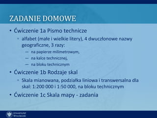 ZADANIE DOMOWE
• Ćwiczenie 1a Pismo technicze
   ◦ alfabet (małe i wielkie litery), 4 dwuczłonowe nazwy
     geograficzne, 3 razy:
      — na papierze milimetrowym,
      — na kalce technicznej,
      — na bloku technicznym
• Ćwiczenie 1b Rodzaje skal
   ◦ Skala mianowana, podziałka liniowa i transwersalna dla
     skal: 1:200 000 i 1:50 000, na bloku technicznym
• Ćwiczenie 1c Skala mapy - zadania
 