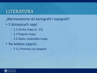 LITERATURA
„Wprowadzenie do kartografii i topografii”
• Z dzisiejszych zajęd
   ◦ 1.1 Cechy mapy (s. 12)
   ◦ 1.2 Pojęcie mapy
   ◦ 3.2 Skala i podziałka mapy
• Na kolejne zajęcia:
   ◦ 7.2.2 Pomiary na mapach
 