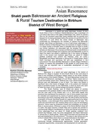 ISSN No. 0976-8602 VOL.-II, ISSUE-IV, OCTOBER-2013 
Asian Resonance 
1 
Shakti peeth -A eligious ourism estination in Birbhum District 
Kartick Chandra Barman Assistant Professor Department of History KrishnaChandra College Hetampur * Birbhum West Bengal kartickpusdiv@yahoo.com Keywords: Please add Key Words Introduction Bakreswar is a great pilgrimage in the district of Birbhum.The village is located 18 kms South West of Suri about 6 miles to the northwest of Dubrajpur railway station on the ndal- sainthia railway section of the Eastern Railway The word Bakreshwar comes from the name of Lord Shiva.2 Bakra means bent or curvedIshwar means God.3 has a rich cultural heritage and a glorious past. The region has played a significant role in the history, both in the ancient and medieval ages.A wonderful location to visit, a place for those who want to relish thecharm of rich cultural heritage andbeauty of Birbhum. The Shakti Peethasseat of Shaktiare places of worship consecrated to the goddess and the main deity of the Shaktasect.It is a “Non-Vedic beliefs and practices that emphasized the existence in man of divine powers that could be activated and experienced by means of special spiritual procedures.” According to the Hindu mythology When Sati, the wife of Shiva and the first incarnation of Parvati, Sacrificed herself at a yagna performed by her father King Daksha; a very distraught Shiva started dancing with her body. The world was terrorized from this Tandava Nritya and to stop the devastating penance, Vishnu used his Sudarshan Chakra and completely cut up Sati's Body in several pieces. Wherever a piece of the Divine Mother‟s body fell on earth, that place became a Shakti Pitha a temple was erected to commemorate different manifestations of Shiva and Parvati and became a Hindu pilgrimage.The are scattered from present day Pakistan, India, Sri Lanka, Bangladesh and Nepal.Bakreswar is among the 51 Shakti pithswhere Sati's fore-head and eye-brows fellwas established in the subcontinent.5 This place is also famous as one of the 51 Shakti Pithas where there is a temple dedicated to Adi Shakti.6 
Abstract Bakreswar is a great pilgrimage located 18 kms South West of Suri Lord Shiva where he adored Siva for ten thousand yearsAfter being satisfied with his worship lord blessed him for being worshiped before the worship of Lord Shiva.On the instructions of Lord Shiva the divine temple of Bakreswar was constructed by Vishwakarma the architect of heaven.The Bakranath temple, also known as Bakreswar, is one of well known pilgrimages in Birbhum District of West BengalThere are hundreds of images of deities in a large number of temples within a specified area but there is hardly any human habitation not associated with the temples.The principal temples areBakreswar Shiva temple and Mahisamardini temple. has a rich cultural heritage and a glorious past.The region has played a significant role in the history, both in the ancient and medieval ages.The are scattered from present day Pakistan, India, Sri Lanka, Bangladesh and Nepal.Bakreswar is among the 51 Shakti pithswhere Sati's fore-head and eye-brows fellwas established in the subcontinent. 
Dear Author, 
Please provide us Key words, for this paper with the proof urgently otherwise your paper may be transfer for next issues untill above are recieved. 
 