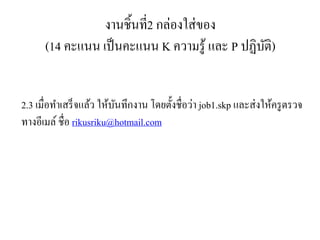 งานชิ้นที่2 กล่องใส่ของ
(14 คะแนน เป็นคะแนน K ความรู้ และ P ปฏิบัติ)
2.3 เมื่อทาเสร็จแล้ว ให้บันทึกงาน โดยตั้งชื่อว่า job1.skp และส่งให้ครูตรวจ
ทางอีเมล์ ชื่อ rikusriku@hotmail.com
 