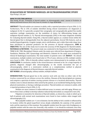 ORIGINAL ARTICLE
Journal of Evolution of Medical and Dental Sciences/ Volume 2/ Issue 42/ October 21, 2013 Page 8156
EVALUATION OF THYROID NODULES: AN ULTRASONOGRAPHIC STUDY
Vijai Pratap1, S.K. Jain2
HOW TO CITE THIS ARTICLE:
Vijai Pratap, SK Jain. “Evaluation of thyroid nodules: an ultrasonographic study”. Journal of Evolution of
Medical and Dental Sciences 2013; Vol2, Issue 42, October 21; Page: 8156-8164.
ABSTRACT: Thyroid nodules are common in adults, with a reported prevalence of up to 50%. (1–5).
Furthermore, 9% to 15% of nodules identified during clinical examinations are diagnosed as
malignant (6–8). It is generally accepted that sonography and sonographically guided fine-needle
aspiration cytologic examination are the modalities of choice for differentiating benign and
malignant thyroid nodules (1, 9). Thyroid ultrasonography (USG) is the major diagnostic modality
for evaluating thyroid nodules. Using USG, a thyroid nodule appears as a nodular lesion within the
thyroid gland that is distinguishable from the adjacent parenchyma. Several USG features, such as
marked hypoechogenicity, irregular margin, micro calcifications, and a taller-than-wide shape have
been introduced as potential predictors for the presence of thyroid malignancies. AIMS &
OBJECTIVE: The aim of this study was to assess the accuracy of USG diagnosis for thyroid nodules.
MATERIALS & METHODS: The present study was conducted in the Department of Radiodiagnosis,
TMMC & RC, TMU, Moradabad. Patients under the study were referred from department of Surgery,
Paediatrics, Medicine, ENT, Gynaecology and Obstetrics. Patients for the study were evaluated by
Clinical & Radiological examination. The total number of patients were 120. RESULT: On clinical
examination, multiple nodules were found only in 17% of cases, whereas on USG, multiple nodules
were found in 58%. 50% of clinically solitary nodules were demonstrated to be multiple on USG.
CONCLUSION: In conclusion, similar to the recent literature reviewed so far, for a large majority of
patients, diagnosis changed after ultrasonography, so the results necessitate the use of
ultrasonography, which is a noninvasive method, as a complementary method to physical
examination in the diagnosis of thyroid diseases, especially thyroid nodules.
KEY WORDS: ultrasonography, solitary nodules, multiple nodules.
INTRODUCTION: Thyroid gland lies in the anterior neck with one lobe on either side of the
trachea connected by an isthmus across the midline. Diseases of the thyroid gland are common
and comprise a spectrum of entities causing systemic disease or a localized abnormality. Thyroid
nodules come to clinical attention when noted by the patient, as an incidental finding during routine
physical examination, or during a radiologic procedure. Thyroid nodules are common in adults, with
a reported prevalence of up to 50%. (1–5).
Nodules are more common in iodine-deficient areas, in women, and with aging. Women are
two to three times as likely to develop radiation-induced thyroid nodules as compared to men (10).
Palpation is insensitive for detection of thyroid nodules, as shown by a study in which up to
half of patients with normal neck examinations were found to have nodules when imaged with
ultrasonography (11).
Most palpable nodules are >1 cm in diameter, but the ability to feel a nodule is influenced by
its location within the gland (superficial versus deeply embedded), the anatomy of the patient’s
neck, and the experience of the examiner. Non palpable nodules have the same risk of malignancy as
palpable nodules with the same size. Generally, only nodules >1 cm should be evaluated, since they
 