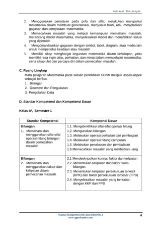 Madrasah Ibtidaiyah



   2.  Menggunakan penalaran pada pola dan sifat, melakukan manipulasi
      matematika dalam membuat generalisasi, menyusun bukti, atau menjelaskan
      gagasan dan pernyataan matematika
   3.  Memecahkan masalah yang meliputi kemampuan memahami masalah,
      merancang model matematika, menyelesaikan model dan menafsirkan solusi
      yang diperoleh
   4.  Mengomunikasikan gagasan dengan simbol, tabel, diagram, atau media lain
      untuk memperjelas keadaan atau masalah
   5.  Memiliki sikap menghargai kegunaan matematika dalam kehidupan, yaitu
      memiliki rasa ingin tahu, perhatian, dan minat dalam mempelajari matematika,
      serta sikap ulet dan percaya diri dalam pemecahan masalah.

C. Ruang Lingkup
    Mata pelajaran Matematika pada satuan pendidikan SD/MI meliputi aspek-aspek
    sebagai berikut.
    1. Bilangan
    2. Geometri dan Pengukuran
    3. Pengolahan Data

D. Standar Kompetensi dan Kompetensi Dasar

Kelas IV, Semester 1


        Standar Kompetensi                              Komptensi Dasar
 Bilangan                           1.1. Mengidentifikasi sifat-sifat operasi hitung
 1. Memahami dan                    1.2. Mengurutkan bilangan
    menggunakan sifat-sifat         1.3. Melakukan operasi perkalian dan pembagian
    operasi hitung bilangan         1.4. Melakukan operasi hitung campuran
    dalam pemecahan
    masalah                         1.5. Melakukan penaksiran dan pembulatan
                                    1.6 Memecahkan masalah yang melibatkan uang

 Bilangan                           2.1 Mendeskripsikan konsep faktor dan kelipatan
 2. Memahami dan                    2.2. Menentukan kelipatan dan faktor suatu
    menggunakan faktor dan               bilangan.
    kelipatan dalam                 2.3. Menentukan kelipatan persekutuan terkecil
    pemecahan masalah                    (KPK) dan faktor persekutuan terbesar (FPB)
                                    2.4. Menyelesaikan masalah yang berkaitan
                                         dengan KKP dan FPB




                             Standar Kompetensi (SK) dan (KD) (SKL)                     4
                                      www.aguschandra.com
 