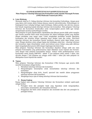 KTSP Perangkat Pembelajaran Sekolah Menengah Pertama (SMP)/Madrasah Tsanawiyah (MTs)
STANDAR KOMPETENSI DAN KOMPETENSI DASAR
Mata Pelajaran Teknologi Informasi dan Komunikasi untuk Sekolah Menengah Pertama
(SMP)/Madrasah Tsanawiyah (MTs)
A. Latar Belakang
Memasuki abad ke-21, bidang teknologi informasi dan komunikasi berkembang dengan pesat
yang dipicu oleh temuan dalam bidang rekayasa material mikroelektronika. Perkembangan ini
berpengaruh besar terhadap berbagai aspek kehidupan, bahkan perilaku dan aktivitas manusia
kini banyak tergantung kepada teknologi informasi dan komunikasi. Mata pelajaran Teknologi
Informasi dan Komunikasi dimaksudkan untuk mempersiapkan peserta didik agar mampu
mengantisipasi pesatnya perkembangan tersebut.
Mata pelajaran ini perlu diperkenalkan, dipraktikkan dan dikuasai peserta didik sedini mungkin
agar mereka memiliki bekal untuk menyesuaikan diri dalam kehidupan global yang ditandai
dengan perubahan yang sangat cepat. Untuk menghadapi perubahan tersebut diperlukan
kemampuan dan kemauan belajar sepanjang hayat dengan cepat dan cerdas. Hasil-hasil
teknologi informasi dan komunikasi banyak membantu manusia untuk dapat belajar secara
cepat. Dengan demikian selain sebagai bagian dari kehidupan sehari-hari, teknologi informasi
dan komunikasi dapat dimanfaatkan untuk merevitalisasi proses belajar yang pada akhirnya
dapat mengadaptasikan peserta didik dengan lingkungan dan dunia kerja.
Mata pelajaran Teknologi Informasi dan Komunikasi diajarkan sebagai salah satu mata
pelajaran Keterampilan yang pelaksanaannya dapat dilakukan secara terpisah atau bersama-
sama dengan mata pelajaran keterampilan lainnya. Alokasi waktu pembelajarannya secara
keseluruhan untuk jenjang SMP/MTs adalah 72 jam pelajaran untuk selama 3 tahun, atau
ekivalen dengan 2 jam pelajaran per minggu untuk waktu 1 tahun jika mata pelajaran ini
dibelajarkan secara terpisah dan mandiri
B. Tujuan
Mata pelajaran Teknologi Informasi dan Komunikasi (TIK) bertujuan agar peserta didik
memiliki kemampuan sebagai berikut.
1. Memahami teknologi informasi dan komunikasi
2. Mengembangkan keterampilan untuk memanfaatkan teknologi informasi dan
komunikasi
3. Mengembangkan sikap kritis, kreatif, apresiatif dan mandiri dalam penggunaan
teknologi informasi dan komunikasi
4. Menghargai karya cipta di bidang teknologi informasi dan komunikasi.
C. Ruang Lingkup
Ruang lingkup mata pelajaran Teknologi Informasi dan Komunikasi meliputi aspek-aspek
sebagai berikut.
1. Perangkat keras dan perangkat lunak yang digunakan untuk mengumpulkan,
menyimpan, memanipulasi, dan menyajikan informasi
2. Penggunaan alat bantu untuk memproses dan memindah data dari satu perangkat ke
perangkat lainnya.
Standar Kompetensi Dan Kompetensi Dasar Mapel: Teknologi Informasi dan Komunikasi 3
 
