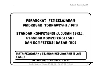 Madrasah Tsanawiyah / MTs
PERANGKAT PEMBELAJARAN
MADRASAH TSANAWIYAH / MTs
STANDAR KOMPETENSI LULUSAN (SKL),
STANDAR KOMPETENSI (SK)
DAN KOMPETENSI DASAR (KD)
Standar Kompetensi Lulusan Skl – SK - KD– SKI MTs /Kls VII/Smt 2 1
MATA PELAJARAN : SEJARAH KEBUDAYAAN ISLAM
( SKI )
KELAS VII, SEMESTER 1 & 2
 