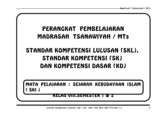 Madrasah Tsanawiyah / MTs
PERANGKAT PEMBELAJARAN
MADRASAH TSANAWIYAH / MTs
STANDAR KOMPETENSI LULUSAN (SKL),
STANDAR KOMPETENSI (SK)
DAN KOMPETENSI DASAR (KD)
Standar Kompetensi Lulusan Skl – SK - KD– SKI MTs /Kls VII/Smt 1-2 1
MATA PELAJARAN : SEJARAH KEBUDAYAAN ISLAM
( SKI )
KELAS VIII.SEMESTER 1 & 2
 