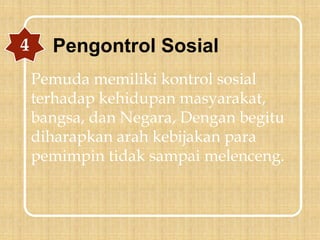 Pemuda memiliki kontrol sosial
terhadap kehidupan masyarakat,
bangsa, dan Negara, Dengan begitu
diharapkan arah kebijakan para
pemimpin tidak sampai melenceng.
4 Pengontrol Sosial
 