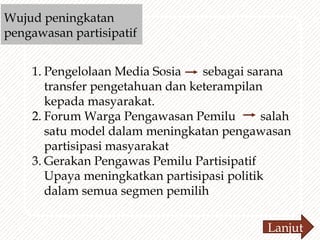Wujud peningkatan
pengawasan partisipatif
1. Pengelolaan Media Sosia sebagai sarana
transfer pengetahuan dan keterampilan
kepada masyarakat.
2. Forum Warga Pengawasan Pemilu salah
satu model dalam meningkatan pengawasan
partisipasi masyarakat
3. Gerakan Pengawas Pemilu Partisipatif
Upaya meningkatkan partisipasi politik
dalam semua segmen pemilih
Lanjut
 