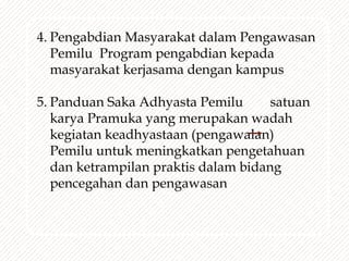 4. Pengabdian Masyarakat dalam Pengawasan
Pemilu Program pengabdian kepada
masyarakat kerjasama dengan kampus
5. Panduan Saka Adhyasta Pemilu satuan
karya Pramuka yang merupakan wadah
kegiatan keadhyastaan (pengawalan)
Pemilu untuk meningkatkan pengetahuan
dan ketrampilan praktis dalam bidang
pencegahan dan pengawasan
 