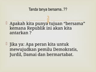 
 Apakah kita punya tujuan “bersama”
kemana Republik ini akan kita
antarkan ?
 Jika ya: Apa peran kita untuk
mewujudkan pemilu Demokratis,
Jurdil, Damai dan bermartabat.
Tanda tanya bersama..??
 