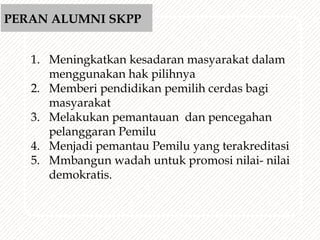 1. Meningkatkan kesadaran masyarakat dalam
menggunakan hak pilihnya
2. Memberi pendidikan pemilih cerdas bagi
masyarakat
3. Melakukan pemantauan dan pencegahan
pelanggaran Pemilu
4. Menjadi pemantau Pemilu yang terakreditasi
5. Mmbangun wadah untuk promosi nilai- nilai
demokratis.
PERAN ALUMNI SKPP
 